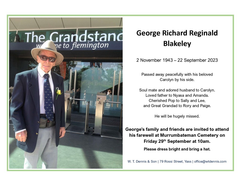 George Richard Reginald Blakeley

2 November 1943 – 22 September 2023

Passed away peacefully with his beloved Carolyn by his side.

Soul mate and adored husband to Carolyn.

Loved father to Nyasa and Amanda.

Cherished Pop to Sally and Lee, 
and Great Grandad to Rory and Paige.

He will be hugely missed.

George’s family and friends are invited to attend his farewell at Murrumbateman Cemetery on 
Friday 29th September at 10am.

Please dress bright and bring a hat.