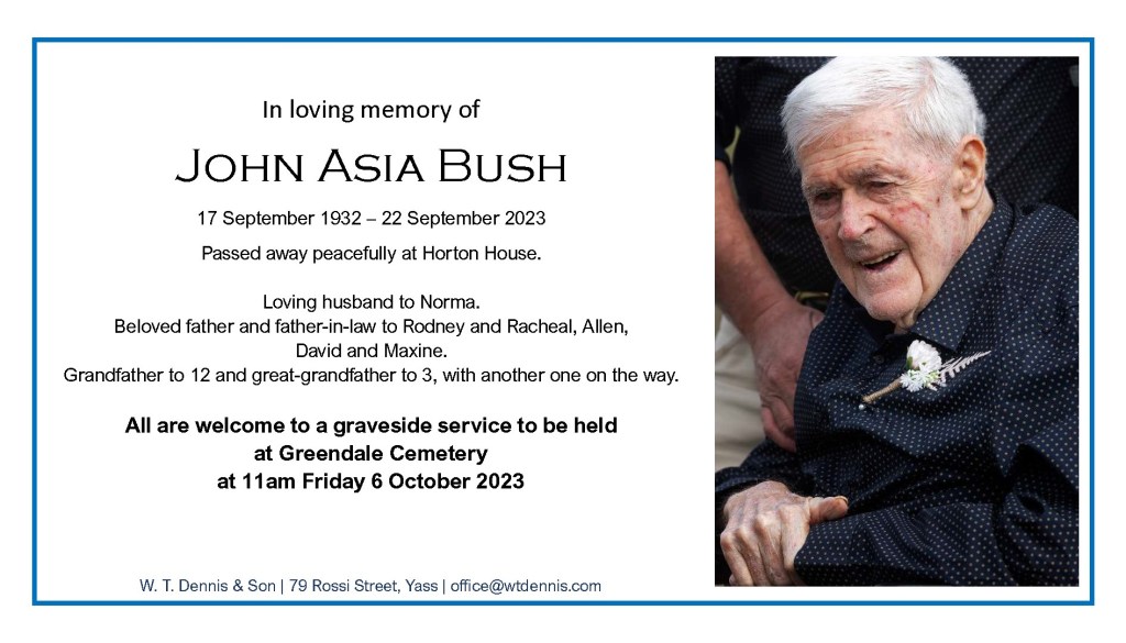 In loving memory of
John Asia Bush

17 September 1932 – 22 September 2023

Passed away peacefully at Horton House.

Loving husband to Norma.
Beloved father and father-in-law to Rodney and Racheal, Allen, 
David and Maxine.
Grandfather to 12 and great-grandfather to 3, with another one on the way. 

All are welcome to a graveside service to be held
at Greendale Cemetery
at 11am Friday 6 October 2023.

