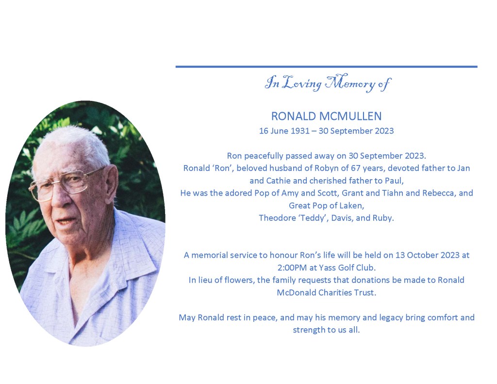 In Loving Memory of

RONALD MCMULLEN
16 June 1931 – 30 September 2023

Ron peacefully passed away on 30 September 2023.
Ronald ‘Ron’, beloved husband of Robyn of 67 years, devoted father to Jan and Cathie and cherished father to Paul,
He was the adored Pop of Amy and Scott, Grant and Tiahn and Rebecca, and Great Pop of Laken,
Theodore ‘Teddy’, Davis, and Ruby.


A memorial service to honour Ron’s life will be held on 13 October 2023 at 2:00PM at Yass Golf Club.
In lieu of flowers, the family requests that donations be made to Ronald McDonald Charities Trust.

May Ronald rest in peace, and may his memory and legacy bring comfort and strength to us all.

