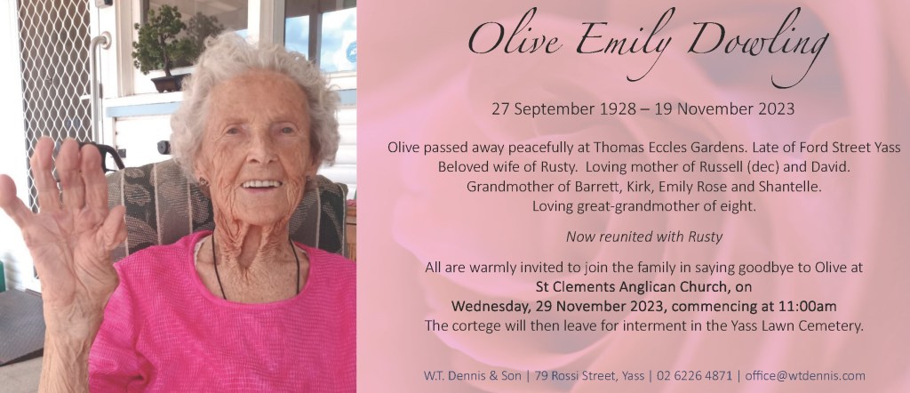 Olive Emily Dowling
27 September 1928 – 19 November 2023
Olive passed away peacefully at Thomas Eccles Gardens.
Late of Ford Street Yass
Beloved wife of Rusty.
Loving mother of Russell (dec) and David.
Grandmother of Barrett, Kirk, Emily Rose and Shantelle.
Loving great-grandmother of eight.
Now reunited with Rusty.
All are warmly invited to join the family in saying goodbye to Olive at
St Clements Anglican Church, on
Wednesday, 29 November 2023, commencing at 11:00am
The cortege will then leave for interment in the Yass Lawn Cemetery.