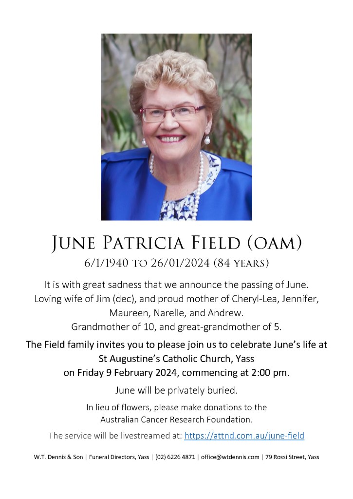 June Patricia Field (OAM)
6/1/1940 to 26/01/2024 (84 years)

It is with great sadness that we announce the passing of June.

Loving wife of Jim (dec), and proud mother of Cheryl-Lea, Jennifer, Maureen, Narelle, and Andrew.
Grandmother of 10, and great-grandmother of 5.

The Field family invites you to please join us to celebrate June’s life at
St Augustine’s Catholic Church, Yass on Friday 9 February 2024, commencing at 2:00 pm.

June will be privately buried.

In lieu of flowers, please make donations to the Australian Cancer Research Foundation.

The service will be livestreamed at: https://attnd.com.au/june-field