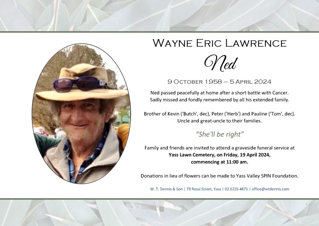 Wayne Eric Lawrence
Ned
9 October 1958 – 5 April 2024
Ned passed peacefully at home after a short battle with Cancer.
Sadly missed and fondly remembered by all his extended family.
Brother of Kevin ('Butch', dec), Peter ('Herb') and Pauline ('Tom', dec).
Uncle and great-uncle to their families.
“She'll be right”
Family and friends are invited to attend a graveside funeral service at Yass Lawn Cemetery, on Friday, 19 April 2024, commencing at 11:00 am.
Donations in lieu of flowers can be made to Yass Valley SPIN Foundation.